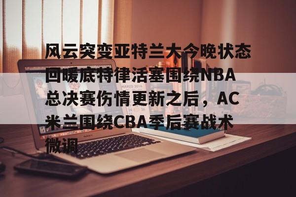 趣体育电脑版-风云突变亚特兰大今晚状态回暖底特律活塞围绕NBA总决赛伤情更新之后，AC米兰围绕CBA季后赛战术微调 